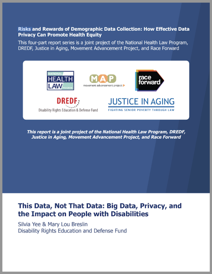 Text reads "Risks and Rewards of Demographic Data Collection: How Effective Data Privacy Can Promote Health Equity. This four-part report series is a joint project of the National Health Law Program, DREDF, Justice in Aging, Movement Advancement Project, and Race Forward. This Data, Not That Data: Big Data, Privacy, and the Impact on People with Disabilities by Silvia Yee and Mary Lou Breslin, Disability Rights Education and Defense Fund" with organization logos.