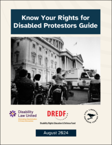 Cover for Know Your Rights for Disabled Protesters Guide with a black and white photograph of disabled protesters in front of the Capitol Rotunda with a Capitol Police truck in front of them. The logos for DLR, DREDF and CLDC are at the bottom with the date of publication August 2024.