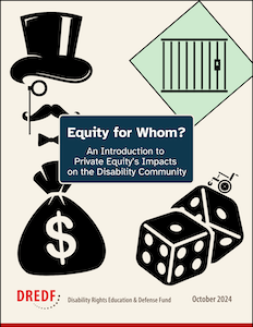 Cover page with the text “Equity for Whom? An Introduction to Private Equity’s Impacts on the Disability Community” with an icon of a Monopoly man with a top hat, monocle, mustache, and bowtie. There are icons of a money bag, dice with a wheelchair riding up it, and a green monopoly square with jail bars. The DREDF logo and October 2024 are at the bottom.