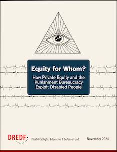 Cover page with the text “Equity for Whom? How Private Equity and the Punishment Bureaucracy Exploit Disabled People” with the eye of pantheon at the top and five lines of barbed wire going across. The DREDF logo and November 2024 are at the bottom.