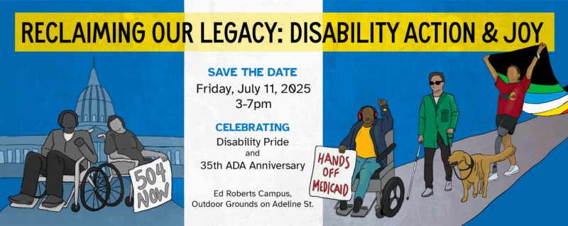 Illustrated banner for an event titled “Reclaiming Our Legacy: Disability Action & Joy.” The left side shows two wheelchair users in front of the U.S. Capitol, one holding a “504 Now” protest sign. The right side features three diverse disabled individuals: one using a wheelchair holding a “Hands Off Medicaid” sign, one walking with a white cane and sunglasses, and another with a prosthetic leg raising a disability pride flag, accompanied by a guide dog. Center text reads: “Save the Date — Friday, July 11, 2025, 3–7pm. Celebrating Disability Pride and the 35th ADA Anniversary.” Location: Ed Roberts Campus, Outdoor Grounds on Adeline St. The background features a bold color split from blue to white to blue. 
