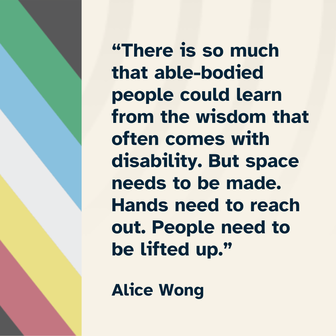 Text reads "“There is so much that able-bodied people could learn from the wisdom that often comes with disability. But space needs to be made. Hands need to reach out. People need to be lifted up.” with the disability pride flag along the side