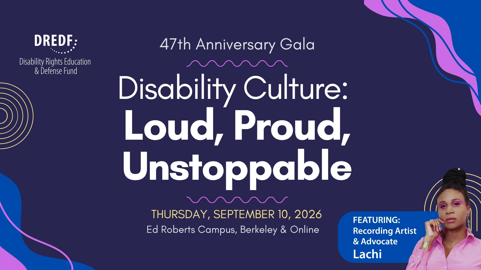White text on a purple background reads, “47th Anniversary Gala” above large white text that says, “Disability Culture: Loud, Proud, Unstoppable.” Below, gold and white text reads, “Thursday, September 10, 2026, Ed Roberts Campus, Berkeley & Online.” In the lower right corner is a photo of recording artist and advocate Lachi wearing a pink outfit, beside text identifying her as the featured guest. Decorative pink, blue, and gold abstract shapes frame the design.