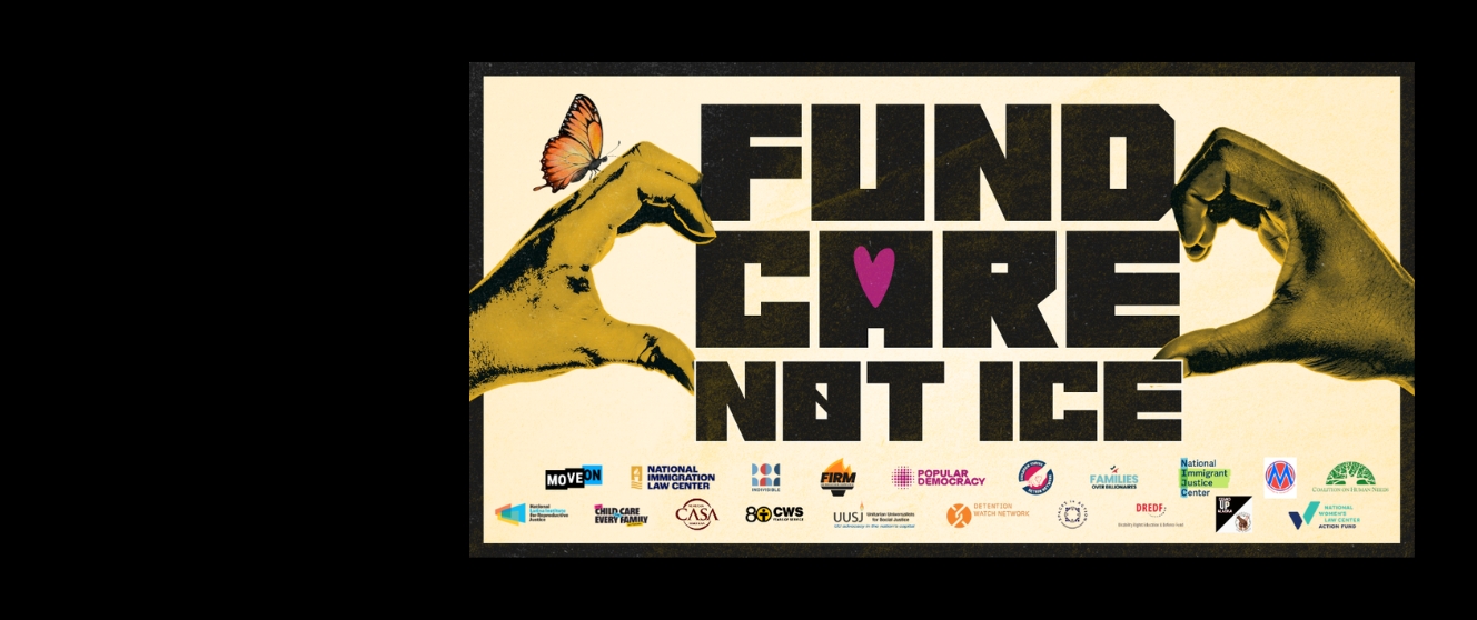 Large black text on a cream background reads “FUND CARE NOT ICE.” A purple heart replaces the letter A in “CARE.” Bracketing the words, hands form the shape of halves of a heart. An orange butterfly rests on the left hand. Along the bottom are logos for National Immigration Law Center, Indivisible, Fair Immigration Reform Movement, Popular Democracy, Children Thrive Action Network, Families Over Billionaires, National Immigrant Justice Center, Church World Service, Unitarian Universalists for Social Justice, Detention Watch Network, and Disability Rights Education & Defense Fund.